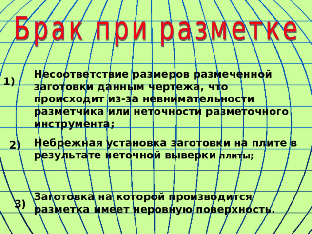 Несоответствие размеров размеченной заготовки данным чертежа, что происходит из-за невнимательности разметчика или неточности разметочного инструмента; 1) Небрежная установка заготовки на плите в результате неточной выверки плиты; 2) Заготовка на которой производится разметка имеет неровную поверхность. 3) 