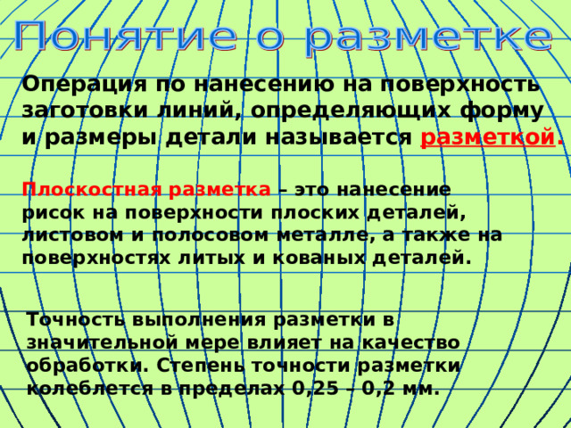 Операция по нанесению на поверхность заготовки линий, определяющих форму и размеры детали называется разметкой . Плоскостная разметка – это нанесение рисок на поверхности плоских деталей, листовом и полосовом металле, а также на поверхностях литых и кованых деталей. Точность выполнения разметки в значительной мере влияет на качество обработки. Степень точности разметки колеблется в пределах 0,25 – 0,2 мм. 