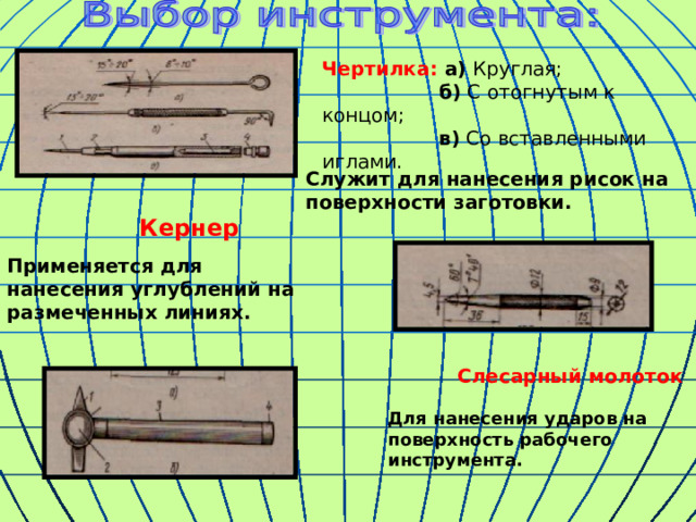 Чертилка: а) Круглая;  б) С отогнутым к концом;  в) Со вставленными иглами. Служит для нанесения рисок на поверхности заготовки.   Кернер Применяется для нанесения углублений на размеченных линиях.  Слесарный молоток Для нанесения ударов на поверхность рабочего инструмента. 