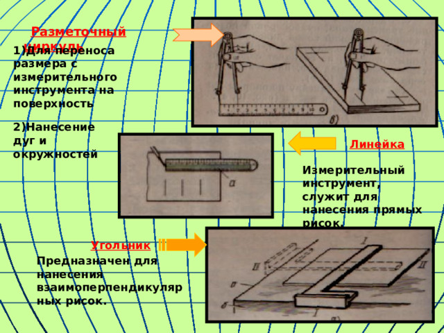  Разметочный циркуль 1)Для  переноса размера с измерительного инструмента на поверхность  Линейка 2)Нанесение  дуг и окружностей Измерительный инструмент, служит для нанесения прямых рисок.  Угольник Предназначен для нанесения взаимоперпендикулярных рисок. 