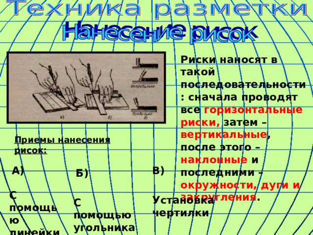 Риски наносят в такой последовательности: сначала проводят все горизонтальные риски, затем – вертикальные , после этого – наклонные и последними – окружности, дуги и закругления . Приемы нанесения рисок: А) В) Б) С помощью линейки Установка чертилки С помощью угольника 