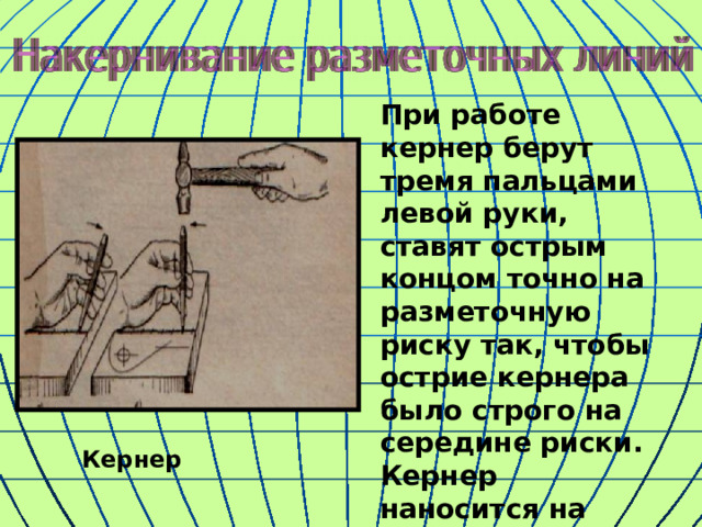 При работе кернер берут тремя пальцами левой руки, ставят острым концом точно на разметочную риску так, чтобы острие кернера было строго на середине риски. Кернер наносится на расстоянии 5 – 10 мм. Кернер 