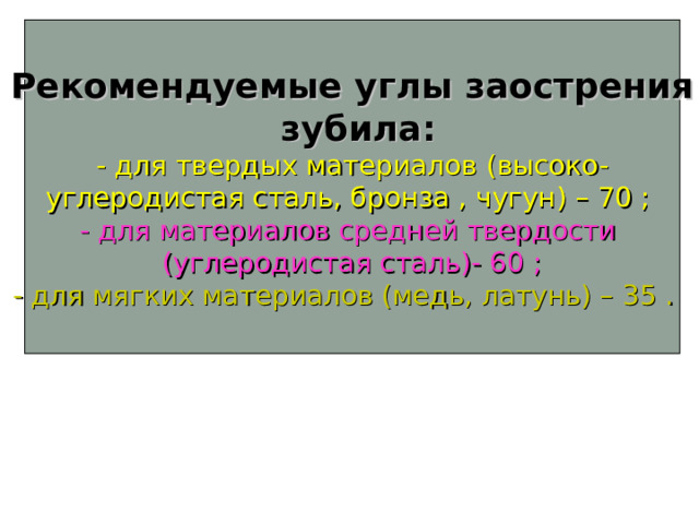 Рекомендуемые углы заострения  зубила : - для твердых материалов ( высоко- углеродистая сталь, бронза , чугун ) – 70 ;  - для материалов средней твердости (углеродистая сталь)- 60 ; - для мягких материалов (медь, латунь) – 35 .  