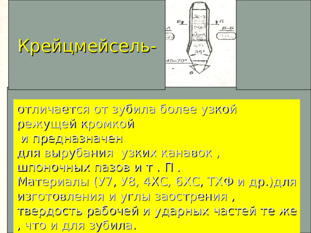 Крейцмейсель- отличается от зубила более узкой режущей кромкой  и предназначен для вырубания узких канавок , шпоночных пазов и т . П . Материалы (У7, У8, 4ХС, 6ХС, ТХФ и др.)для изготовления и углы заострения , твердость рабочей и ударных частей те же , что и для зубила.  
