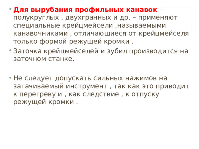 Для вырубания профильных канавок – полукруглых , двухгранных и др. – применяют специальные крейцмейсели ,называемыми канавочниками , отличающиеся от крейцмейселя только формой режущей кромки . Заточка крейцмейселей и зубил производится на заточном станке.  Не следует допускать сильных нажимов на затачиваемый инструмент , так как это приводит к перегреву и , как следствие , к отпуску режущей кромки .  