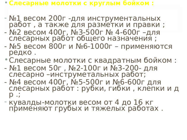 Слесарные молотки с круглым бойком : № 1 весом 200г -для инструментальных работ , а также для разметки и правки ;  - №2 весом 400г, №3-500г № 4-600г –для слесарных работ общего назначения ; - №5 весом 800г и №6-1000г – применяются редко . Слесарные молотки с квадратным бойком : - №1 весом 50г , №2-100г и №3-200- для слесарно –инструметальных работ; - №4 весом 400г, №5-500г и №6-600г для слесарных работ : рубки, гибки , клепки и д р . ;  кувалды-молотки весом от 4 до 16 кг применяют грубых и тяжелых работах . 