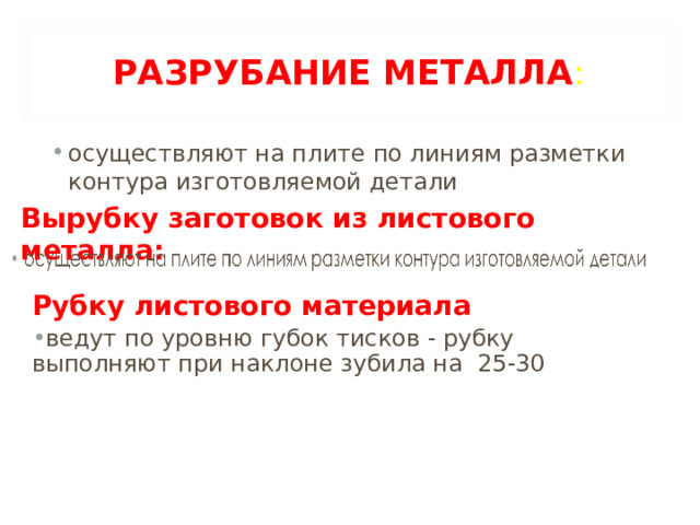РАЗРУБАНИЕ МЕТАЛЛА : осуществляют на плите по линиям разметки контура изготовляемой детали Вырубку заготовок из листового металла: Рубку листового материала ведут по уровню губок тисков - рубку выполняют при наклоне зубила на 25-30 