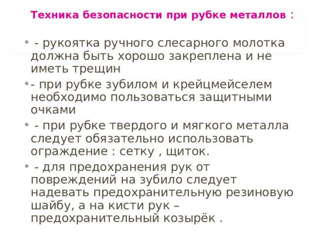   Техника безопасности при рубке металлов :   - рукоятка ручного слесарного молотка должна быть хорошо закреплена и не иметь трещин - при рубке зубилом и крейцмейселем необходимо пользоваться защитными очками  - при рубке твердого и мягкого металла следует обязательно использовать ограждение : сетку , щиток.  - для предохранения рук от повреждений на зубило следует надевать предохранительную резиновую шайбу, а на кисти рук – предохранительный козырёк . 