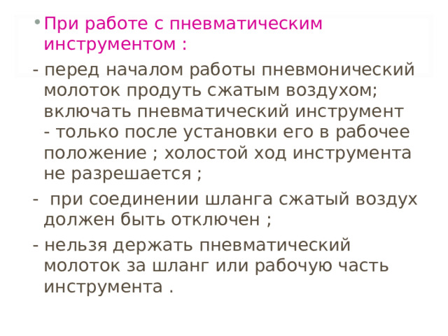 При работе с пневматическим инструментом :  - перед началом работы пневмонический молоток продуть сжатым воздухом; включать пневматический инструмент - только после установки его в рабочее положение ; холостой ход инструмента не разрешается ; - при соединении шланга сжатый воздух должен быть отключен ;  - нельзя держать пневматический молоток за шланг или рабочую часть инструмента . 