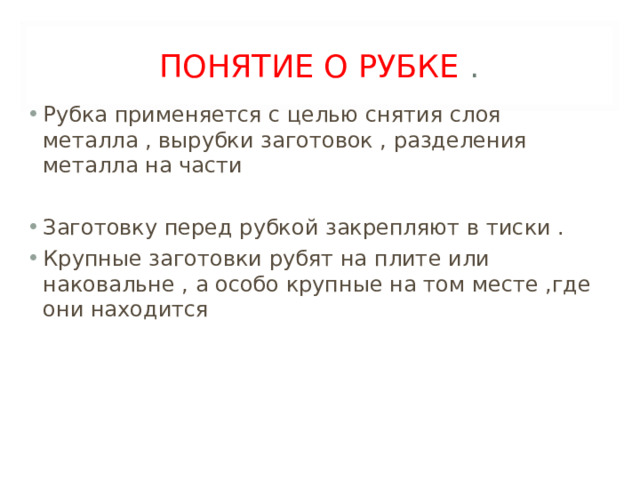 ПОНЯТИЕ О РУБКЕ . Рубка применяется с целью снятия слоя металла , вырубки заготовок , разделения металла на части  Заготовку перед рубкой закрепляют в тиски . Крупные заготовки рубят на плите или наковальне , а особо крупные на том месте ,где они находится 