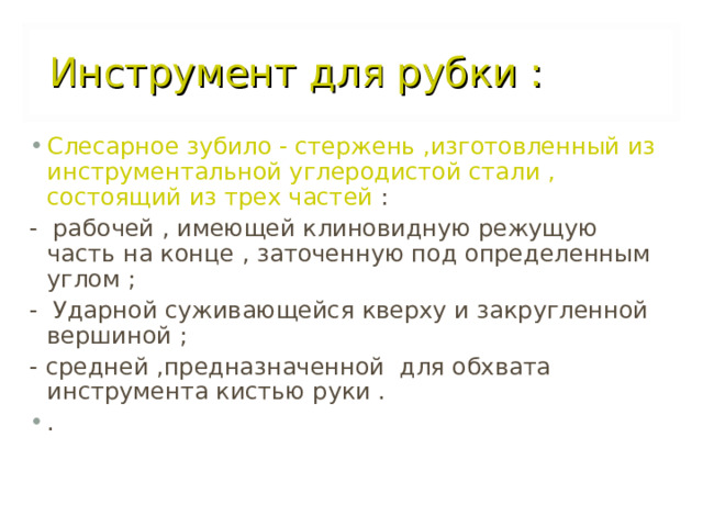 Инструмент для рубки :  Слесарное зубило - стержень ,изготовленный из инструментальной углеродистой стали , состоящий из трех частей  : - рабочей , имеющей клиновидную режущую часть на конце , заточенную под определенным углом ; - Ударной суживающейся кверху и закругленной вершиной ; - средней ,предназначенной для обхвата инструмента кистью руки . .  