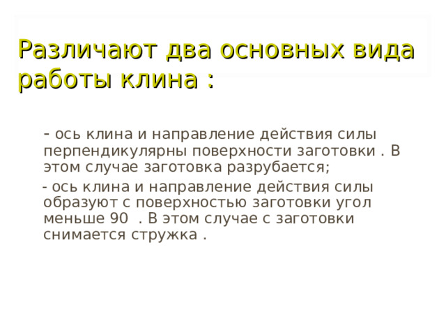 Различают два основных вида работы клина :  - ось клина и направление действия силы перпендикулярны поверхности заготовки . В этом случае заготовка разрубается ;  - ось клина и направление действия силы образуют с поверхностью заготовки угол меньше 90 . В этом случае с заготовки снимается стружка . 