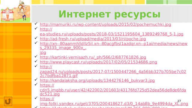 Интернет ресурсы http:// mamuriki.ru/wp-content/uploads/2015/02/pochemuchki.jpg http:// ea-studies.ru/uploads/posts/2018-03/1521195604_1389249768_5-1.jpg http:// ad-fresh.ru/upload/media/2013/03/ri/poche.jpg http://xn--80aanmhlldllz5il.xn--80acgfbsl1azdqr.xn--p1ai/media/news/news_29335_image_900x_. jpg http ://kartinki-vernisazh.ru/_ ph/566/2/687761826.jpg http :// www.playcast.ru/uploads/2017/02/05/21534686.png http :// zapad24.ru/uploads/posts/2017-07/1500447266_4a56bb327b705be7c022c7bdfba12871.gif http:// kandalaksha.org/uploads/1344276146_bukvar3.jpg https:// cdn5.imgbb.ru/user/42/422002/201603/43176fd725d52dea56de8de6fdadc521.jpg https:// img-fotki.yandex.ru/get/3705/200418627.d3/0_14ab8b_9e4994da_XL.png https:// 1stezhok.ru/image/cache/data/mqr1/M-265-800x800.jpg  