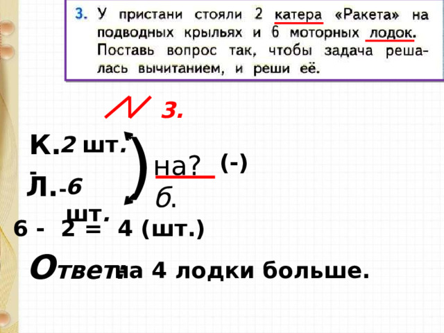  3. ) К. - 2 шт . (-) на? б . Л. - 6 шт . 6 - 2 = 4 (шт.) О твет: на 4 лодки больше. 