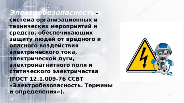 Электробезопасность   - система организационных и технических мероприятий и средств, обеспечивающих защиту людей от вредного и опасного воздействия электрического тока, электрической дуги, электромагнитного поля и статического электричества (ГОСТ 12.1.009-76 ССБТ «Электробезопасность. Термины и определения»). 