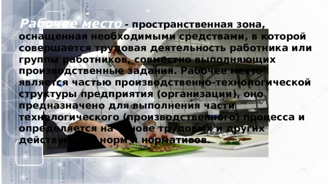 Рабочее место   - пространственная зона, оснащенная необходимыми средствами, в которой совершается трудовая деятельность работника или группы работников, совместно выполняющих производственные задания. Рабочее место является частью производственно-технологической структуры предприятия (организации), оно предназначено для выполнения части технологического (производственного) процесса и определяется на основе трудовых и других действующих норм и нормативов. 