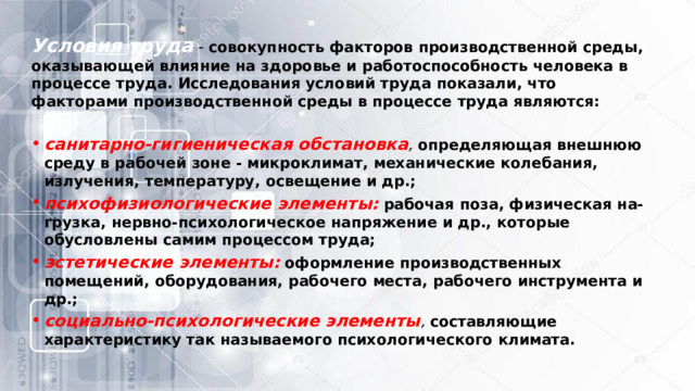 Условия труда  - совокупность факторов производственной среды, оказывающей влияние на здоровье и работоспособность человека в процессе труда. Исследования условий труда показали, что факторами производственной среды в процессе труда являются: санитарно-гигиеническая обстановка ,   определяющая внешнюю среду в рабочей зоне - микроклимат, механические колебания, излучения, температуру, освещение и др.; психофизиологические элементы:   рабочая поза, физическая на-грузка, нервно-психологическое напряжение и др., которые обусловлены самим процессом труда; эстетические элементы:   оформление производственных помещений, оборудования, рабочего места, рабочего инструмента и др.; социально-психологические элементы ,   составляющие характеристику так называемого психологического климата. 