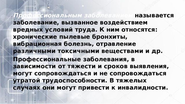 Профессиональным заболеванием   называется заболевание, вызванное воздействием вредных условий труда. К ним относятся: хронические пылевые бронхиты, вибрационная болезнь, отравление различными токсичными веществами и др. Профессиональные заболевания, в зависимости от тяжести и сроков выявления, могут сопровождаться и не сопровождаться утратой трудоспособности. В тяжелых случаях они могут привести к инвалидности. 