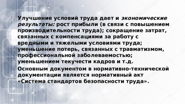 Улучшение условий труда дает и  экономические результаты:  рост прибыли (в связи с повышением производительности труда); сокращение затрат, связанных с компенсациями за работу с вредными и тяжелыми условиями труда; уменьшение потерь, связанных с травматизмом, профессиональной заболеваемостью; уменьшением текучести кадров и т.д. Основным документом в нормативно-технической документации является нормативный акт «Система стандартов безопасности труда». 
