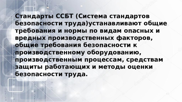 Стандарты ССБТ (Система стандартов безопасности труда)устанавливают общие требования и нормы по видам опасных и вредных производственных факторов, общие требования безопасности к производственному оборудованию, производственным процессам, средствам защиты работающих и методы оценки безопасности труда. 