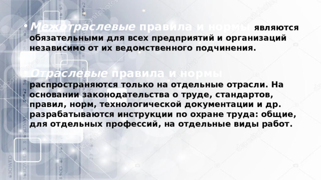 Межотраслевые  правила и нормы являются обязательными для всех предприятий и организаций независимо от их ведомственного подчинения. Отраслевые  правила и нормы  распространяются только на отдельные отрасли. На основании законодательства о труде, стандартов, правил, норм, технологической документации и др. разрабатываются инструкции по охране труда: общие, для отдельных профессий, на отдельные виды работ. 