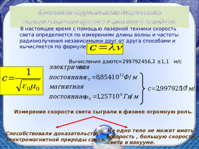  В настоящее время с помощью лазерной техники скорость света определяется по измерениям длины волны и частоты радиоизлучения независимыми друг от друга способами и вычисляется по формуле : с=299792456,2 ±1,1 м/с Вычисления дают: Измерение скорости света сыграли в физике огромную роль. Ни одно тело не может иметь  скорость , большую скорости света в вакууме. Способствовали доказательству электромагнитной природы света. 