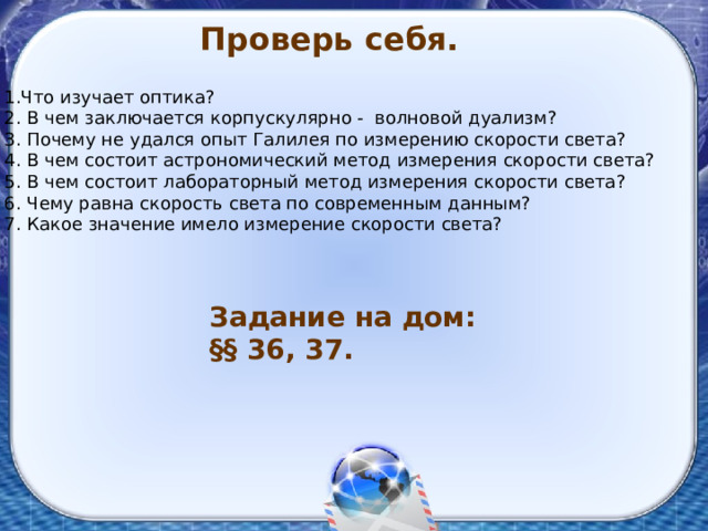 Проверь себя. 1.Что изучает оптика? 2. В чем заключается корпускулярно - волновой дуализм? 3. Почему не удался опыт Галилея по измерению скорости света? 4. В чем состоит астрономический метод измерения скорости света? 5. В чем состоит лабораторный метод измерения скорости света? 6. Чему равна скорость света по современным данным? 7. Какое значение имело измерение скорости света? Задание на дом: §§ 36, 37. 