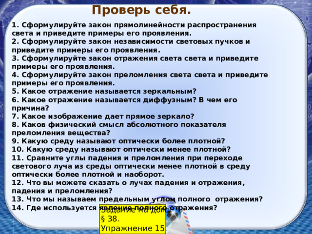 Проверь себя. 1. Сформулируйте закон прямолинейности распространения света и приведите примеры его проявления. 2. Сформулируйте закон независимости световых пучков и приведите примеры его проявления. 3. Сформулируйте закон отражения света света и приведите примеры его проявления. 4. Сформулируйте закон преломления света света и приведите примеры его проявления. 5. Какое отражение называется зеркальным? 6. Какое отражение называется диффузным? В чем его причина? 7. Какое изображение дает прямое зеркало? 8. Каков физический смысл абсолютного показателя преломления вещества? 9. Какую среду называют оптически более плотной? 10. Какую среду называют оптически менее плотной? 11. Сравните углы падения и преломления при переходе светового луча из среды оптически менее плотной в среду оптически более плотной и наоборот. 12. Что вы можете сказать о лучах падения и отражения, падения и преломления? 13. Что мы называем предельным углом полного отражения? 14. Где используется явление полного отражения? Задание на дом: § 38. Упражнение 15. 