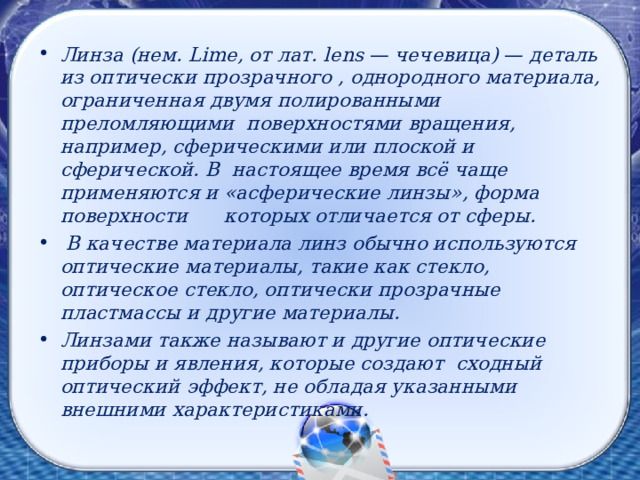 Линза (нем. Lime , от лат. lens — чечевица) — деталь из оптически прозрачного , однородного материала, ограниченная двумя полированными преломляющими поверхностями вращения, например, сферическими или плоской и сферической. В настоящее время всё чаще применяются и «асферические линзы», форма поверхности которых отличается от сферы.  В качестве материала линз обычно используются  оптические материалы, такие как стекло, оптическое стекло, оптически прозрачные пластмассы и другие материалы. Линзами также называют и другие оптические приборы и явления, которые создают сходный оптический эффект, не обладая указанными внешними характеристиками.  