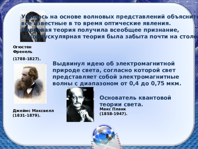 Удалось на основе волновых представлений объяснить все известные в то время оптические явления. Волновая теория получила всеобщее признание,  а корпускулярная теория была забыта почти на столетие Огюстен Френель (1788-1827). Выдвинул идею об электромагнитной природе света, согласно которой свет представляет собой электромагнитные волны с диапазоном от 0,4 до 0,75 мкм. Основатель квантовой теории света. Макс Планк (1858-1947). Джеймс Максвелл (1831-1879). 