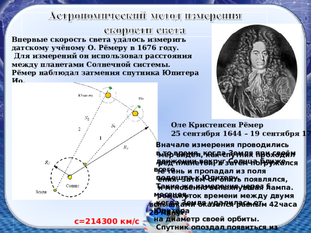 Впервые скорость света удалось измерить датскому учёному О. Рёмеру в 1676 году.  Для измерений он использовал расстояния между планетами Солнечной системы. Рёмер наблюдал затмения спутника Юпитера Ио.  Оле Кристенсен Рёмер 25 сентября 1644 – 19 сентября 1710  Вначале измерения проводились  в то время, когда Земля при своём  движении вокруг Солнца ближе всего  подошла к Юпитеру.  Такие же измерения через 6 месяцев,  когда Земля удалилась от Юпитера на диаметр своей орбиты.  Спутник опоздал появиться из тени  на 22 минуты,  по сравнению с расчетом. Рёмер видел, как спутник проходил перед планетой, а затем погружался в её тень и пропадал из поля зрения. Затем он опять появлялся, как мгновенно вспыхнувшая лампа.  Промежуток времени между двумя вспышками оказался равным 42часа 28 минут. с=214300 км / с 