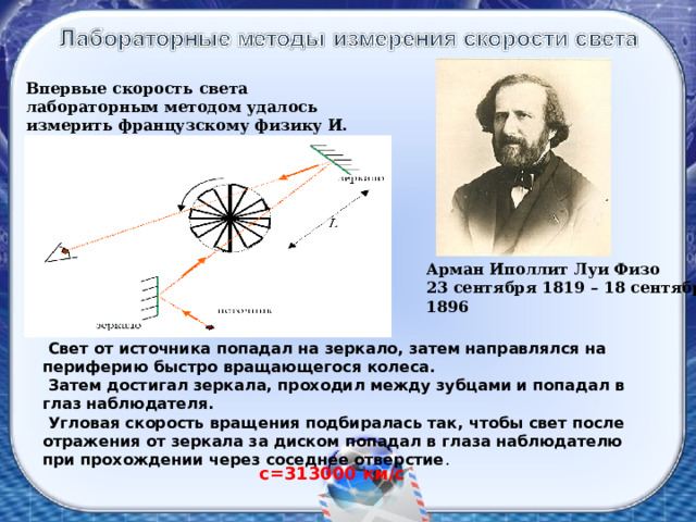 Впервые скорость света лабораторным методом удалось измерить французскому физику И. Физо в 1849 году. Арман Иполлит Луи Физо 23 сентября 1819 – 18 сентября 1896  Свет от источника попадал на зеркало, затем направлялся на периферию быстро вращающегося колеса.  Затем достигал зеркала, проходил между зубцами и попадал в глаз наблюдателя.  Угловая скорость вращения подбиралась так, чтобы свет после отражения от зеркала за диском попадал в глаза наблюдателю при прохождении через соседнее отверстие . с=313000 км/с 