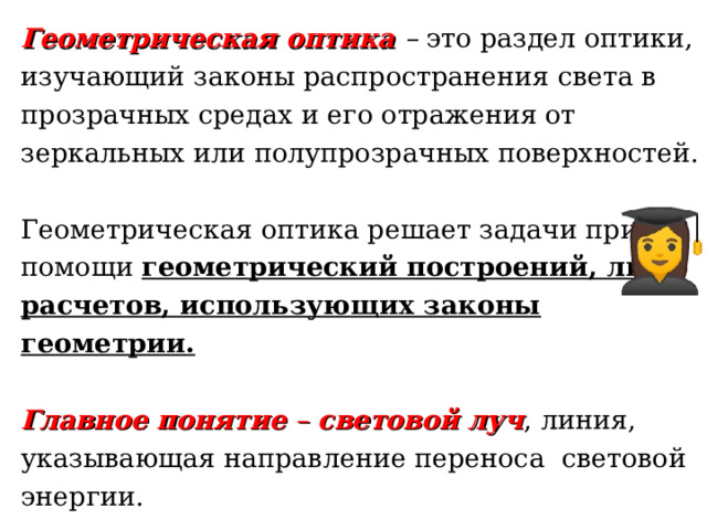 Геометрическая оптика  – это раздел оптики, изучающий законы распространения света в прозрачных средах и его отражения от зеркальных или полупрозрачных поверхностей.   Геометрическая оптика решает задачи при помощи геометрический построений, либо расчетов, использующих законы геометрии.   Главное понятие – световой луч ,  линия, указывающая направление переноса световой энергии. 