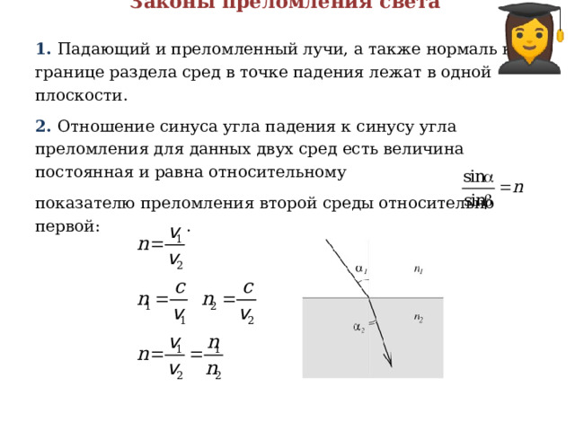 Законы преломления света 1. Падающий и преломленный лучи, а также нормаль к границе раздела сред в точке падения лежат в одной плоскости. 2. Отношение синуса угла падения к синусу угла преломления для данных двух сред есть величина постоянная и равна относительному показателю преломления второй среды относительно первой: . 