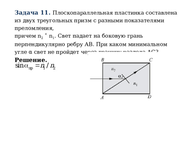 Задача 11. Плоскопараллельная пластинка составлена из двух треугольных призм с разными показателями преломления,  причем n 2 ˂ n 1 . Свет падает на боковую грань перпендикулярно ребру АВ. При каком минимальном угле α свет не пройдет через границу раздела АС? Решение.  