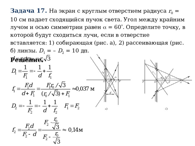 Задача 17. На экран с круглым отверстием радиуса r 0 = 10 см падает сходящийся пучок света. Угол между крайним лучом и осью симметрии равен  = 60  . Определите точку, в которой будут сходиться лучи, если в отверстие вставляется: 1) собирающая (рис. а), 2) рассеивающая (рис. б) линзы. D 1 = – D 2 = 10 дп. Решение.  