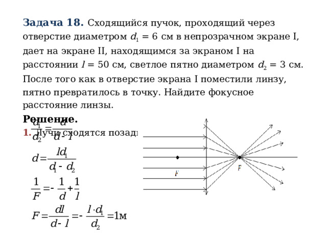 Задача 18. Сходящийся пучок, проходящий через отверстие диаметром d 1 = 6 см в непрозрачном экране I , дает на экране II , находящимся за экраном I на расстоянии l = 50 см, светлое пятно диаметром d 2 = 3 см. После того как в отверстие экрана I поместили линзу, пятно превратилось в точку. Найдите фокусное расстояние линзы. Решение. 1.  Лучи сходятся позади экрана 