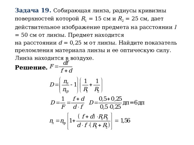 Задача 19. Собирающая линза, радиусы кривизны поверхностей которой R 1 = 15 см и R 2 = 25 см, дает действительное изображение предмета на расстоянии l = 50 см от линзы. Предмет находится  на расстоянии d = 0,25 м от линзы. Найдите показатель преломления материала линзы и ее оптическую силу. Линза находится в воздухе. Решение. 