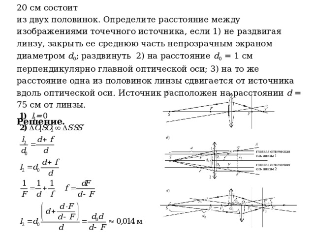 Задача 20 .  Собирающая линза с фокусным расстоянием F = 20 см состоит  из двух половинок. Определите расстояние между изображениями точечного источника, если 1) не раздвигая линзу, закрыть ее среднюю часть непрозрачным экраном диаметром d 0 ; раздвинуть 2) на расстояние d 0 = 1 см перпендикулярно главной оптической оси; 3) на то же расстояние одна из половинок линзы сдвигается от источника вдоль оптической оси. Источник расположен на расстоянии d = 75 см от линзы. Решение. 