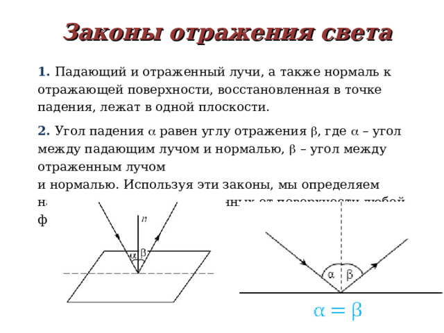 Законы отражения света 1. Падающий и отраженный лучи, а также нормаль к отражающей поверхности, восстановленная в точке падения, лежат в одной плоскости. 2. Угол падения  равен углу отражения  , где  – угол между падающим лучом и нормалью,  – угол между отраженным лучом  и нормалью. Используя эти законы, мы определяем направления лучей, отраженных от поверхности любой формы.  