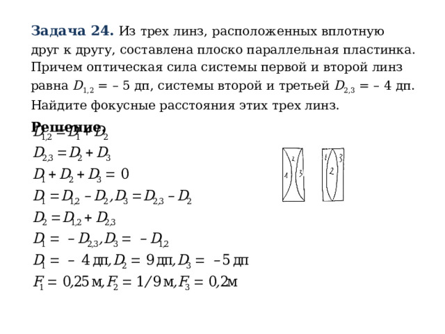 Задача 24.  Из трех линз, расположенных вплотную друг к другу, составлена плоско параллельная пластинка. Причем оптическая сила системы первой и второй линз равна D 1,2 = – 5 дп, системы второй и третьей D 2,3 = – 4 дп. Найдите фокусные расстояния этих трех линз. Решение. 