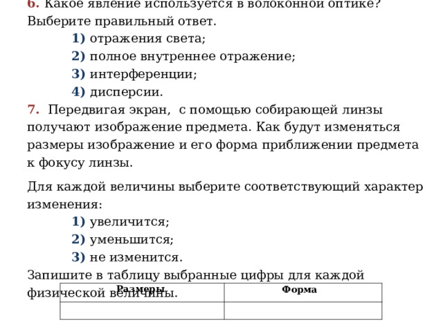 6. Какое явление используется в волоконной оптике? Выберите правильный ответ.  1) отражения света;  2) полное внутреннее отражение;  3) интерференции;  4) дисперсии. 7.   Передвигая экран, с помощью собирающей линзы получают изображение предмета. Как будут изменяться размеры изображение и его форма приближении предмета к фокусу линзы. Для каждой величины выберите соответствующий характер изменения:  1) увеличится;  2) уменьшится;  3) не изменится. Запишите в таблицу выбранные цифры для каждой физической величины.   Размеры Форма  