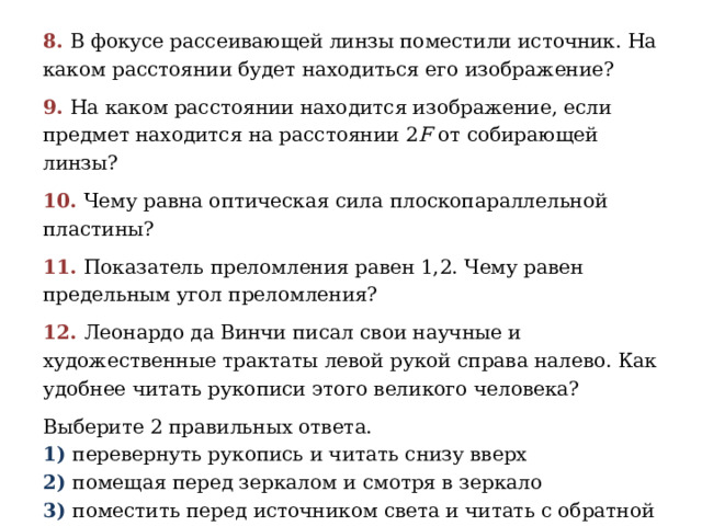 8. В фокусе рассеивающей линзы поместили источник. На каком расстоянии будет находиться его изображение? 9. На каком расстоянии находится изображение, если предмет находится на расстоянии 2 F от собирающей линзы? 10. Чему равна оптическая сила плоскопараллельной пластины? 11. Показатель преломления равен 1,2. Чему равен предельным угол преломления? 12. Леонардо да Винчи писал свои научные и художественные трактаты левой рукой справа налево. Как удобнее читать рукописи этого великого человека? Выберите 2 правильных ответа. 1) перевернуть рукопись и читать снизу вверх 2) помещая перед зеркалом и смотря в зеркало 3) поместить перед источником света и читать с обратной стороны 4) копировать буквы и их поворачивать, а затем составлять из них слова 