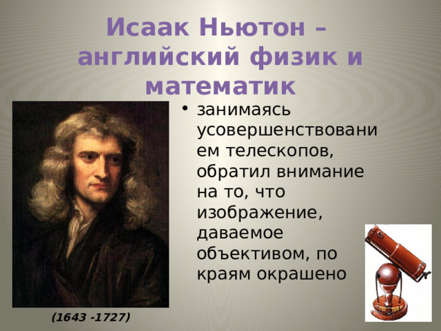 Исаак Ньютон –  английский физик и математик занимаясь усовершенствованием телескопов, обратил внимание на то, что изображение, даваемое объективом, по краям окрашено  (1643 -1727) 