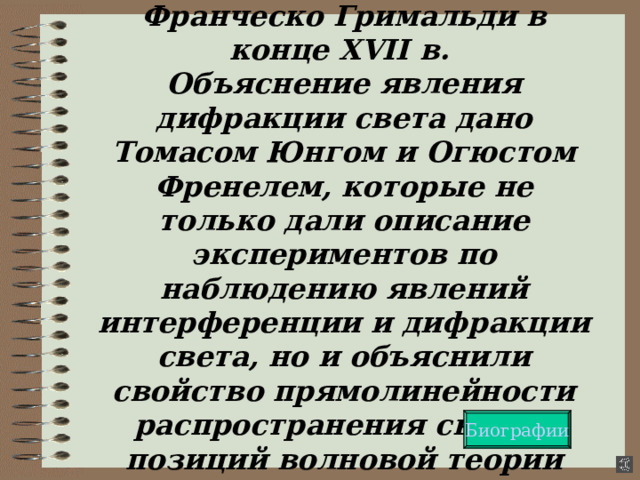 Дифракция была открыта Франческо Гримальди в конце XVII в.  Объяснение явления дифракции света дано Томасом Юнгом и Огюстом Френелем, которые не только дали описание экспериментов по наблюдению явлений интерференции и дифракции света, но и объяснили свойство прямолинейности распространения света с позиций волновой теории Биографии 