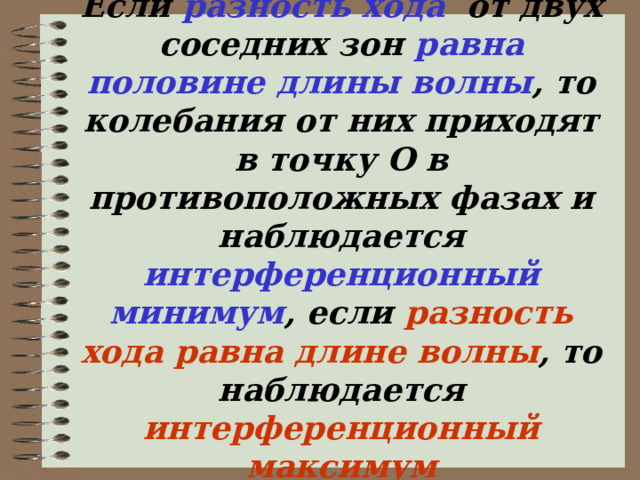 Если разность хода от двух соседних зон равна половине длины волны , то колебания от них приходят в точку О в противоположных фазах и наблюдается интерференционный минимум , если разность хода  равна длине волны , то наблюдается интерференционный максимум   