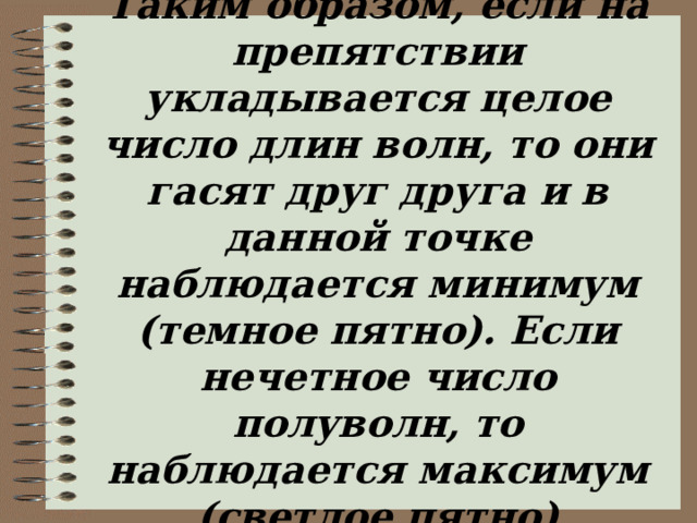 Таким образом, если на препятствии укладывается целое число длин волн, то они гасят друг друга и в данной точке наблюдается минимум (темное пятно). Если нечетное число полуволн, то наблюдается максимум (светлое пятно) 