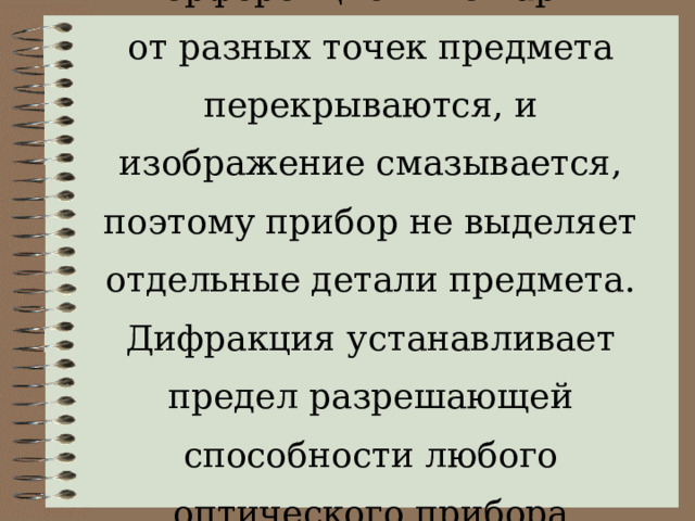 Интерференционные картины от разных точек предмета перекрываются, и изображение смазывается, поэтому прибор не выделяет отдельные детали предмета. Дифракция устанавливает предел разрешающей способности любого оптического прибора 