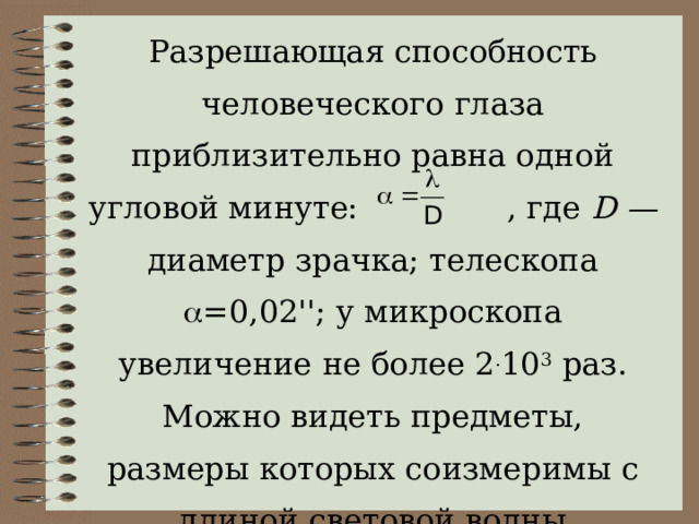 Разрешающая способность человеческого глаза приблизительно равна одной угловой минуте: , где  D — диаметр зрачка; телескопа  =0 ,02 ''; у микроскопа увеличение не более 2 . 10 3  раз. Можно видеть предметы, размеры которых соизмеримы с длиной световой волны 