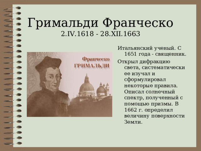 Гримальди Франческо  2. IV.1618 - 28.XII.1663 Итальянский ученый. С 1651 года - священник. Открыл дифракцию света, систематически ее изучал и сформулировал некоторые правила. Описал солнечный спектр, полученный с помощью призмы. В 1662 г. определил величину поверхности Земли. 